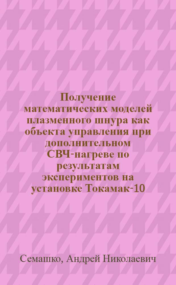 Получение математических моделей плазменного шнура как объекта управления при дополнительном СВЧ-нагреве по результатам экспериментов на установке Токамак-10 : Автореф. дис. на соиск. учен. степ. к. т. н