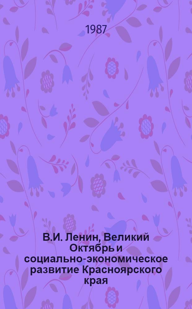 В.И. Ленин, Великий Октябрь и социально-экономическое развитие Красноярского края : Тез. докл. и сообщ. краев. науч.-практ. конф., посвящ. 70-летию Великой Окт. соц. революции, Красноярск, окт. 1987 г