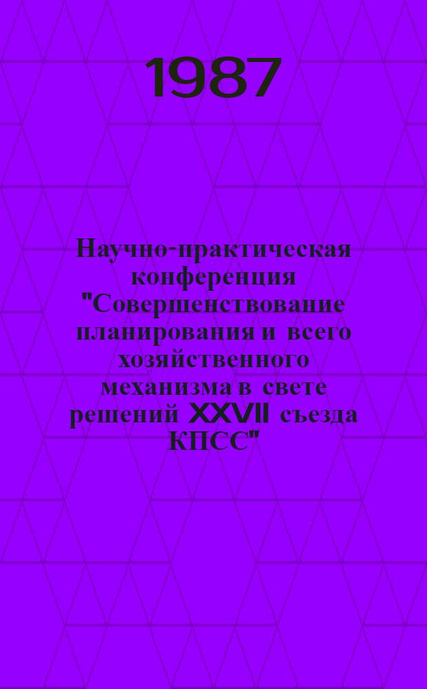 Научно-практическая конференция "Совершенствование планирования и всего хозяйственного механизма в свете решений XXVII съезда КПСС" : (Тез. докл. предстоящей конф., Москва, [июнь] 1987 г.) [В 4 т.]. Т. 1, ч. 2