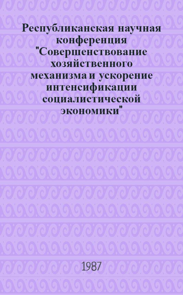 Республиканская научная конференция "Совершенствование хозяйственного механизма и ускорение интенсификации социалистической экономики" : (Тез. выступлений)