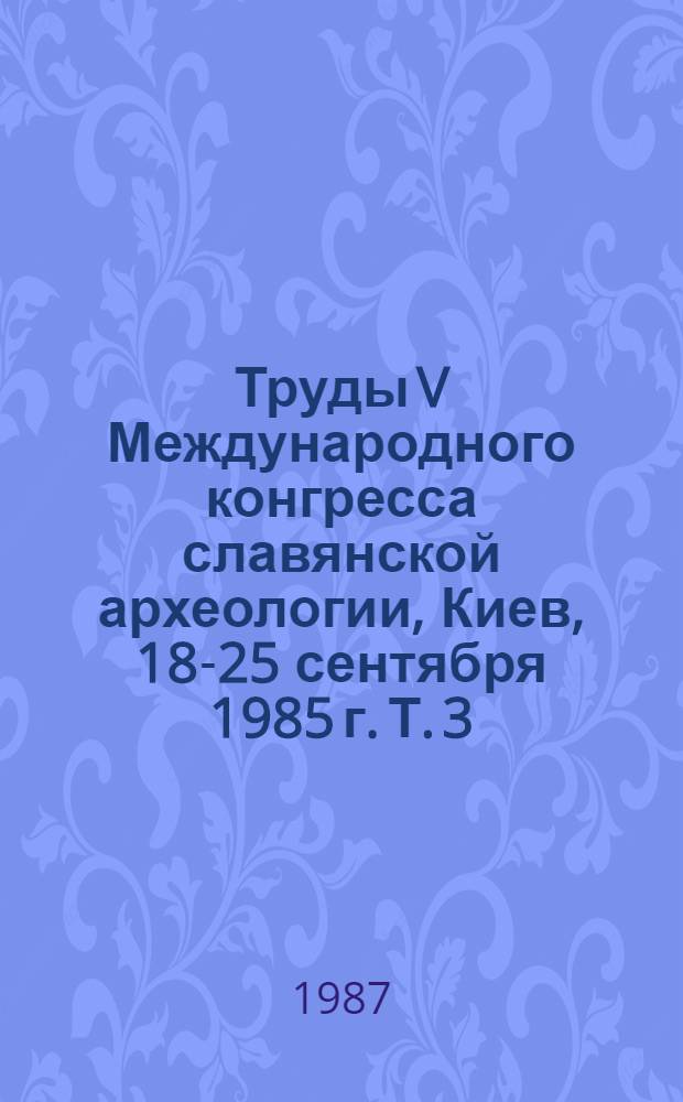 Труды V Международного конгресса славянской археологии, Киев, 18-25 сентября 1985 г. [Т.] 3, [вып. 2б: Секция 6 : Архитектура, искусство, духовная культура]