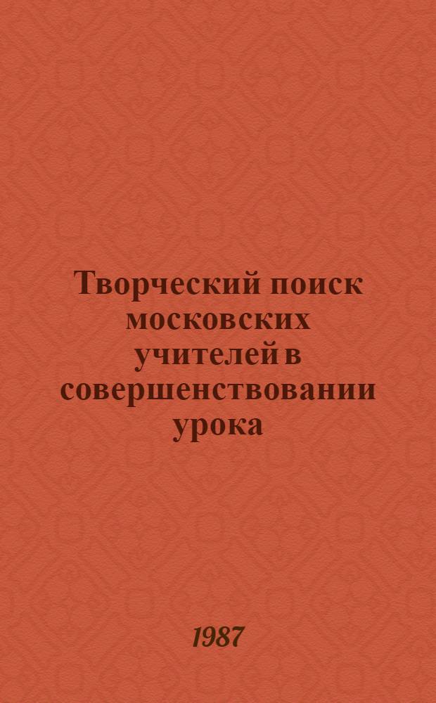Творческий поиск московских учителей в совершенствовании урока : (Метод. рекомендации на основе материалов гор. пед. чтений)