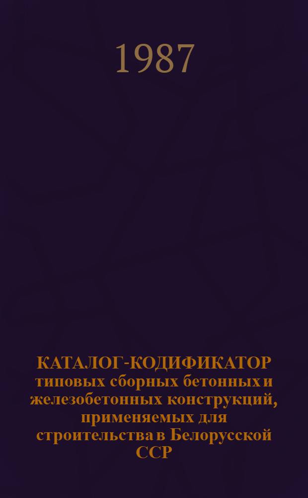 КАТАЛОГ-КОДИФИКАТОР типовых сборных бетонных и железобетонных конструкций, применяемых для строительства в Белорусской ССР : По состоянию на 01.01.88 : В 4-х т.