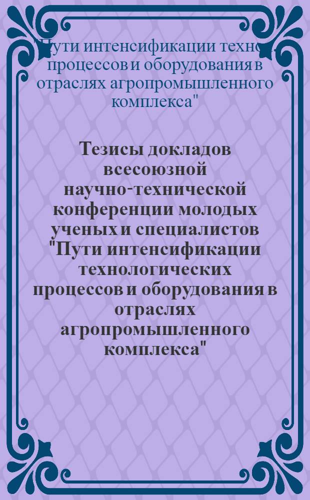 Тезисы докладов всесоюзной научно-технической конференции молодых ученых и специалистов "Пути интенсификации технологических процессов и оборудования в отраслях агропромышленного комплекса", декабрь 1988 г.