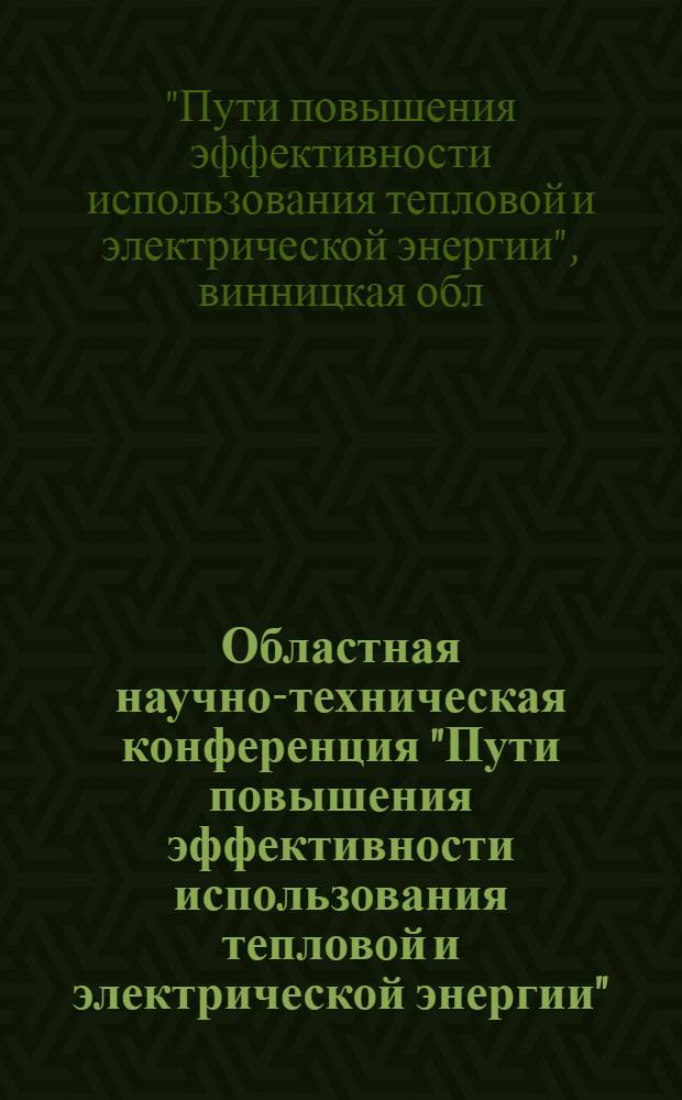 Областная научно-техническая конференция "Пути повышения эффективности использования тепловой и электрической энергии" : (Тез. докл.)