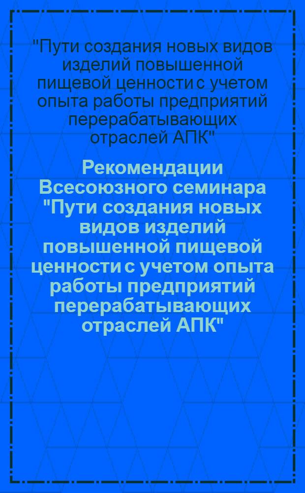 Рекомендации Всесоюзного семинара "Пути создания новых видов изделий повышенной пищевой ценности с учетом опыта работы предприятий перерабатывающих отраслей АПК"