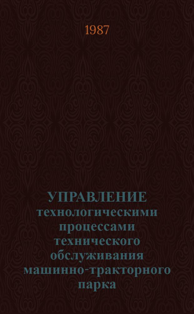 УПРАВЛЕНИЕ технологическими процессами технического обслуживания машинно-тракторного парка : (Методы, алгоритмы, средства) : Сб. ст.