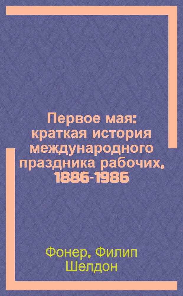 Первое мая : краткая история международного праздника рабочих, 1886-1986