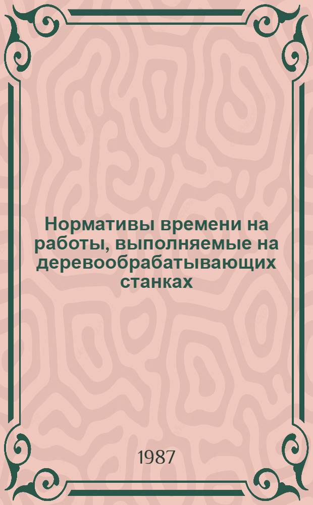 Нормативы времени на работы, выполняемые на деревообрабатывающих станках : Утв. Центр. бюро нормативов по труду при Всесоюз. науч.-метод. центре по орг. труда и управления пр-вом 05.12.84 : Срок действия до 1992 г.