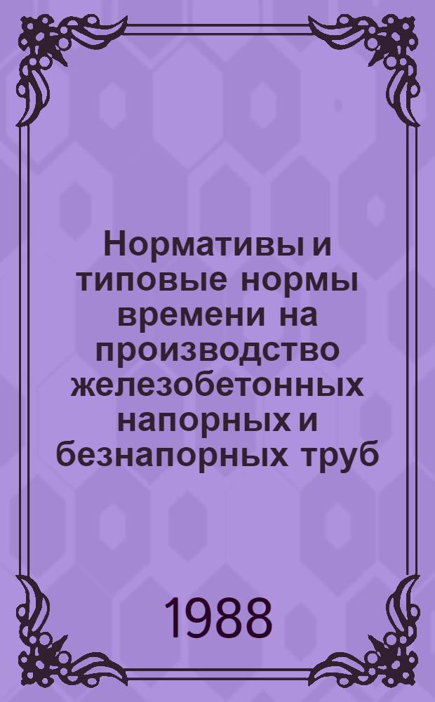 Нормативы и типовые нормы времени на производство железобетонных напорных и безнапорных труб : Утв. Гос. ком. СССР по труду и социал. вопр. и Секретариатом ВЦСПС 29.03.88
