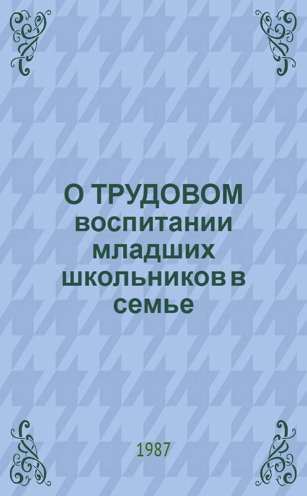 О ТРУДОВОМ воспитании младших школьников в семье : Метод. рекомендации в помощь лектору