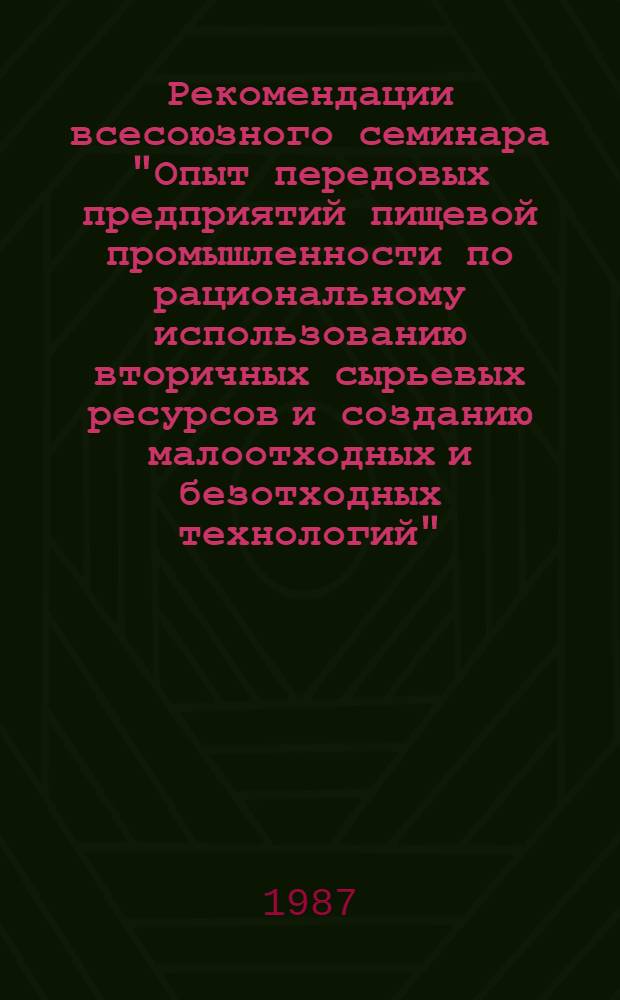 Рекомендации всесоюзного семинара "Опыт передовых предприятий пищевой промышленности по рациональному использованию вторичных сырьевых ресурсов и созданию малоотходных и безотходных технологий", г. Бендеры, 20-28 мая 1987 г.