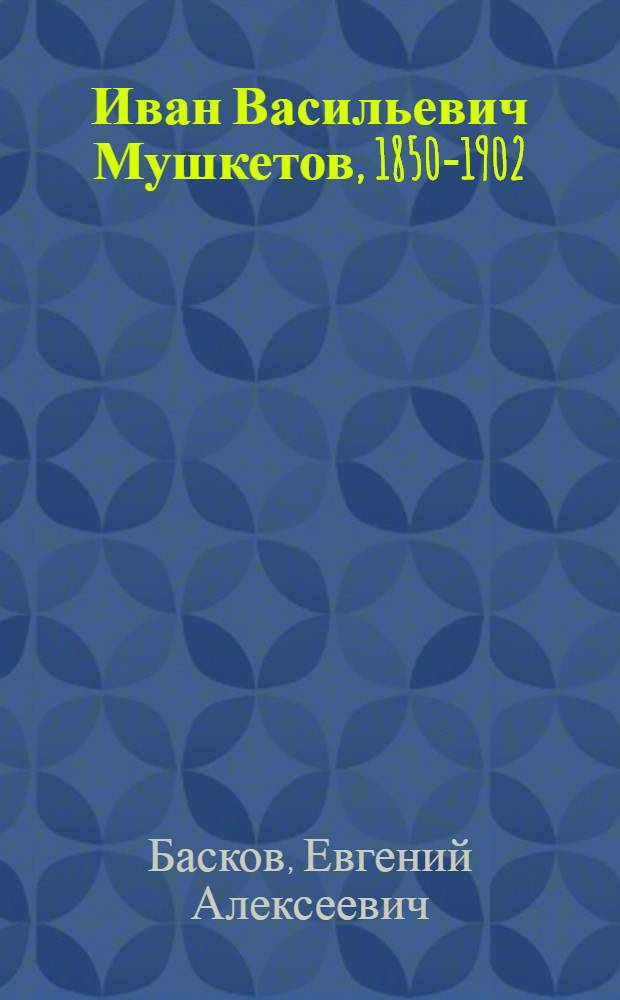 Иван Васильевич Мушкетов, 1850-1902 : Рус. ученый в обл. геологии и географии