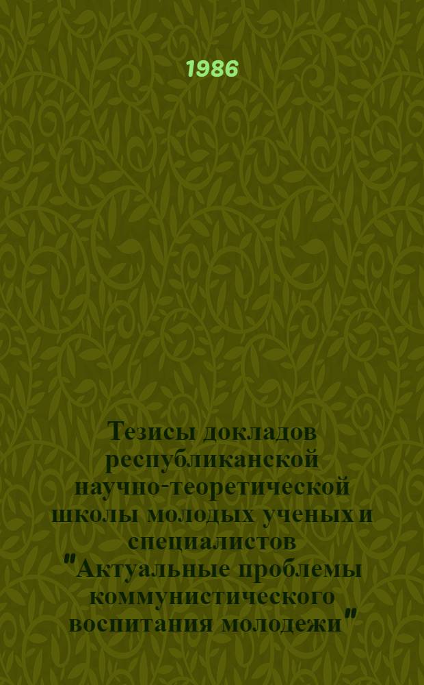 Тезисы докладов республиканской научно-теоретической школы молодых ученых и специалистов "Актуальные проблемы коммунистического воспитания молодежи", (18-21 июня 1986 г.)