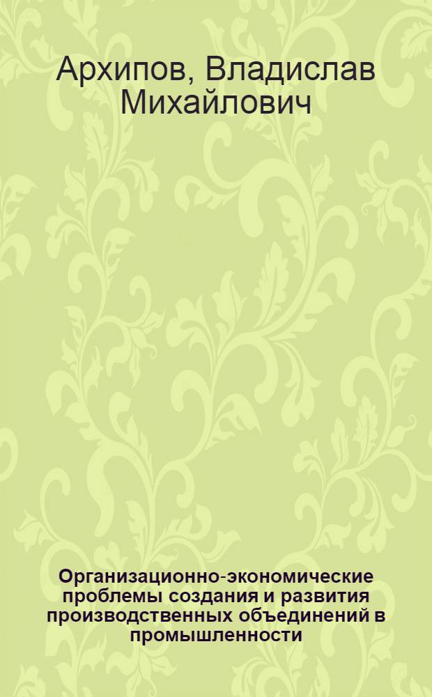 Организационно-экономические проблемы создания и развития производственных объединений в промышленности : Автореф. дис. на соиск. учен. степ. д-ра экон. наук : (08.00.21)