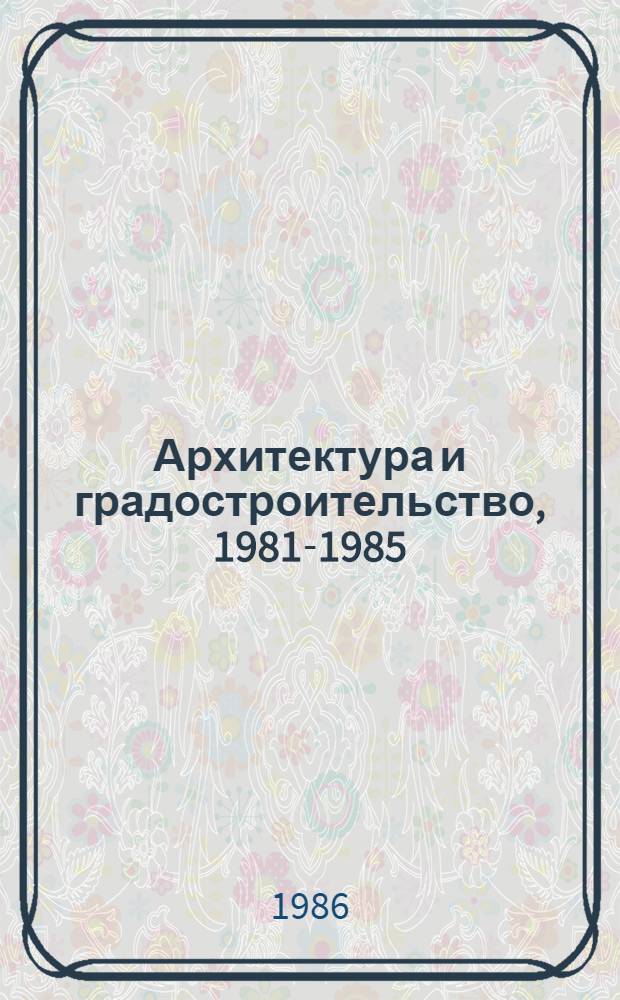 Архитектура и градостроительство, 1981-1985 : Кат. выст