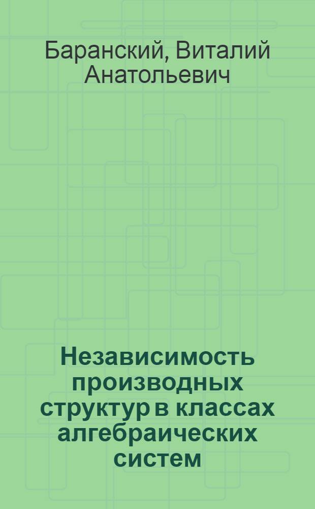 Независимость производных структур в классах алгебраических систем : Автореф. дис. на соиск. учен. степ. д-ра физ.-мат. наук : (01.01.06)