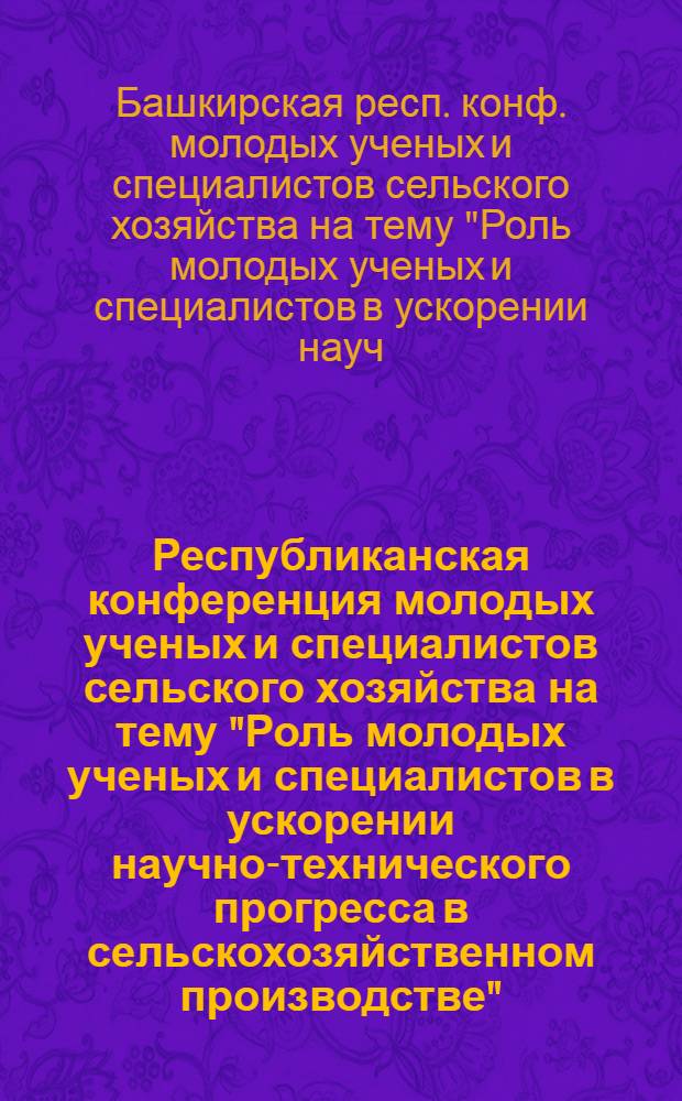 Республиканская конференция молодых ученых и специалистов сельского хозяйства на тему "Роль молодых ученых и специалистов в ускорении научно-технического прогресса в сельскохозяйственном производстве" : (Тез. докл.)