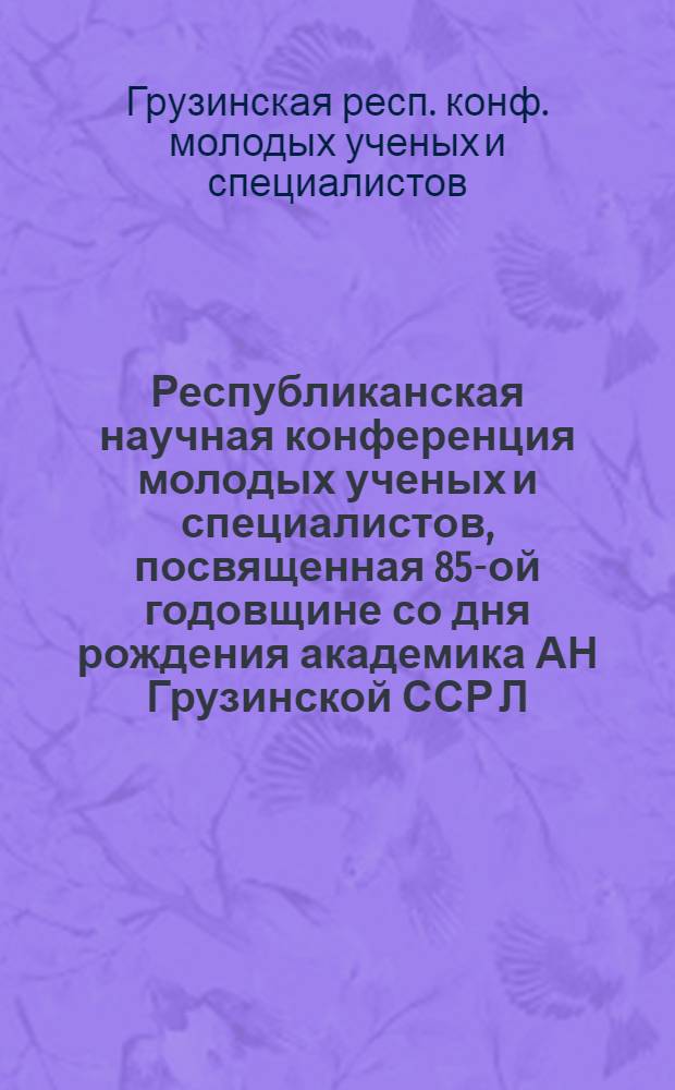 Республиканская научная конференция молодых ученых и специалистов, посвященная 85-ой годовщине со дня рождения академика АН Грузинской ССР Л.А. Канчавели, 11-12 марта 1986 г. : Материалы конф