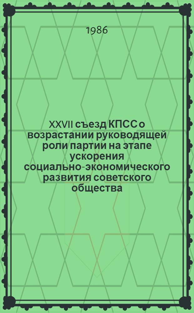 XXVII съезд КПСС о возрастании руководящей роли партии на этапе ускорения социально-экономического развития советского общества : (Метод. рекомендации в помощь пропагандистам и слушателям системы парт. учебы и экон. образования, идеол. активу)