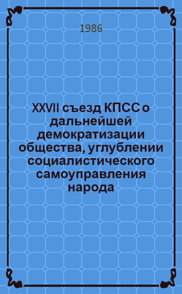 XXVII съезд КПСС о дальнейшей демократизации общества, углублении социалистического самоуправления народа : Метод. рекомендации для пропагандистов и руководителей семинаров, кураторов и политинформаторов по изуч. документов XXVII съезда КПСС