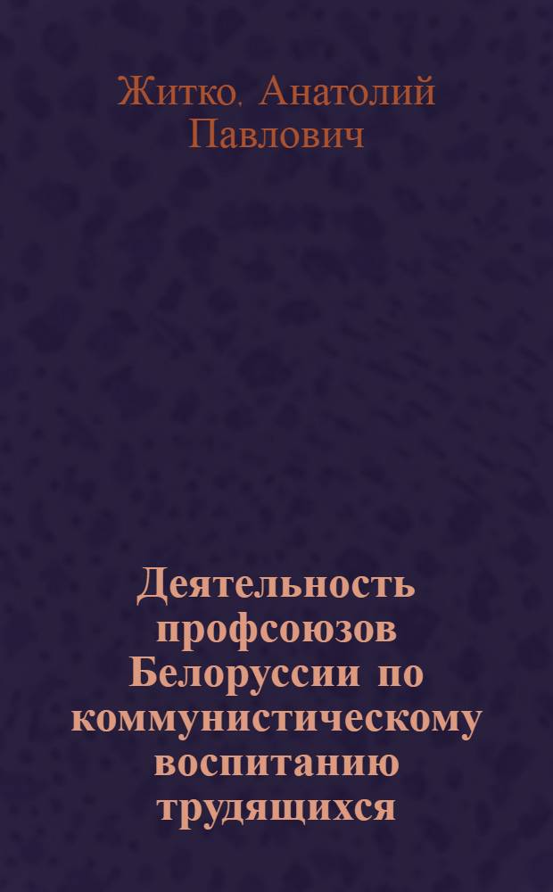 Деятельность профсоюзов Белоруссии по коммунистическому воспитанию трудящихся (1971-1980 гг.) : Автореф. дис. на соиск. учен. степ. канд. ист. наук : (07.00.02)