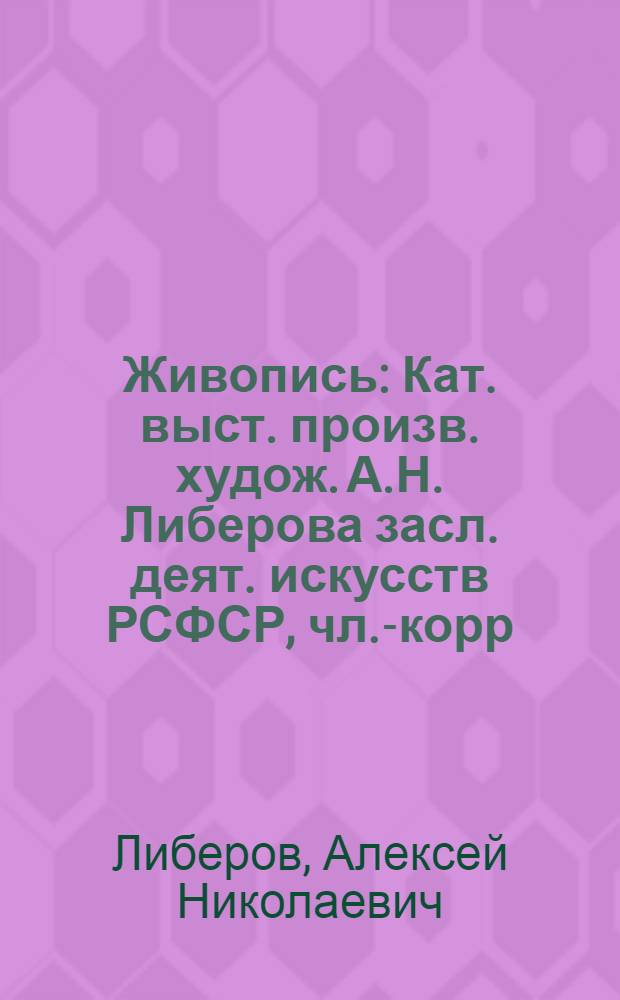 [Живопись] : Кат. выст. произв. худож. А.Н. Либерова засл. деят. искусств РСФСР, чл.-корр. Акад. художеств СССР, лауреата Гос. премии РСФСР им. И.Е. Репина, проф. живописи, посвящ. 75-летию со дня рождения