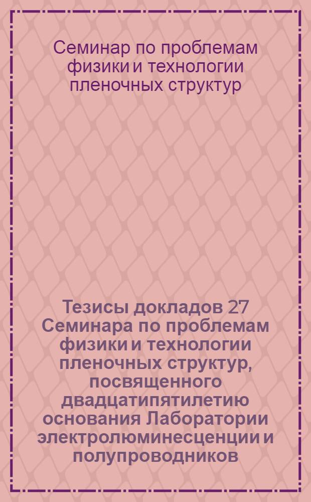Тезисы докладов 27 Семинара по проблемам физики и технологии пленочных структур, посвященного двадцатипятилетию основания Лаборатории электролюминесценции и полупроводников, 13-15 января 1986 г.