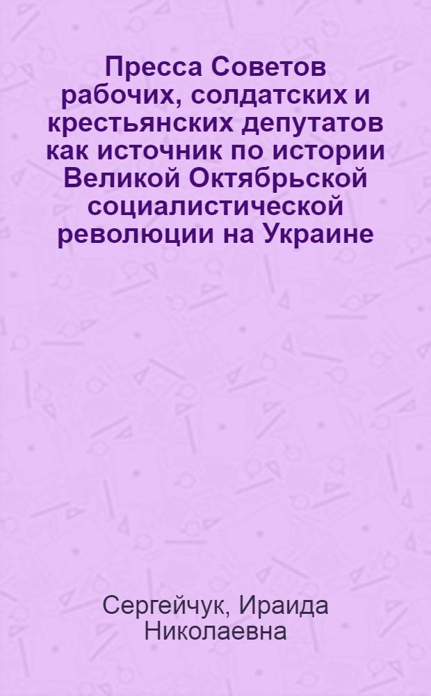 Пресса Советов рабочих, солдатских и крестьянских депутатов как источник по истории Великой Октябрьской социалистической революции на Украине (25 октября 1917 - март 1918 гг.) : Автореф. дис. на соиск. учен. степ. канд. ист. наук : (07.00.09)