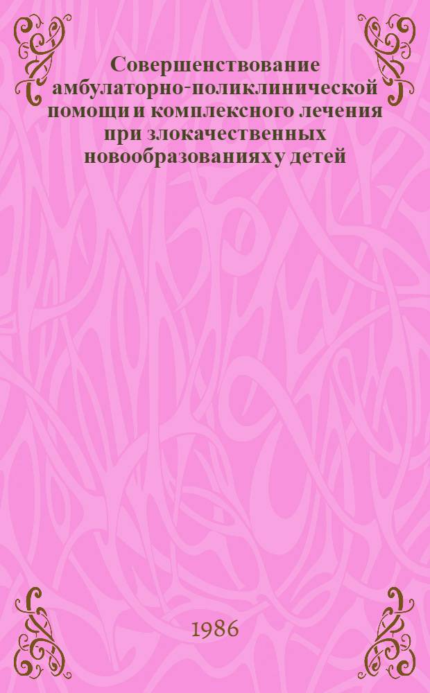 Совершенствование амбулаторно-поликлинической помощи и комплексного лечения при злокачественных новообразованиях у детей : (Материалы I респ. симпоз. по дет. онкологии ГССР, 1-2 апр. 1986 г.)