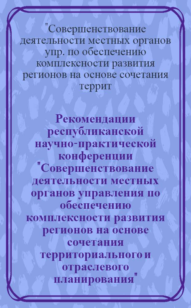 Рекомендации республиканской научно-практической конференции "Совершенствование деятельности местных органов управления по обеспечению комплексности развития регионов на основе сочетания территориального и отраслевого планирования"