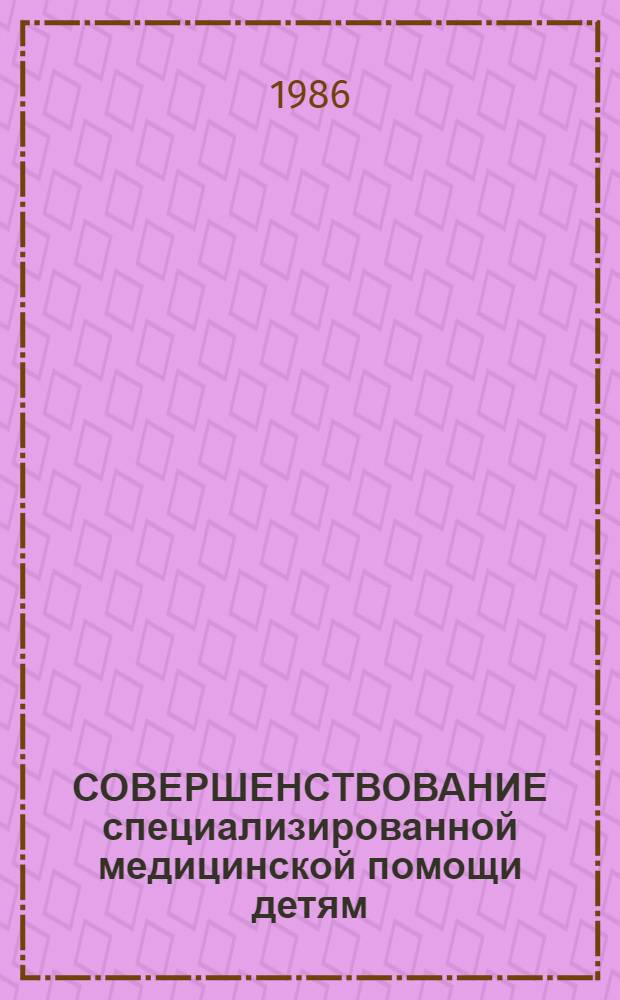 СОВЕРШЕНСТВОВАНИЕ специализированной медицинской помощи детям : Тез. докл. Респ. науч.-практ. конф., 19-20 июня 1986 г