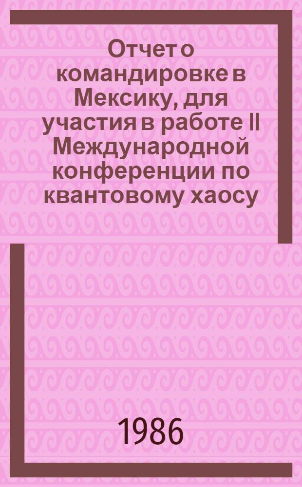 Отчет о командировке в Мексику, [для участия в работе II Международной конференции по квантовому хаосу (квантовой динамике) с 6 по 10 января 1986 г. в г. Куэрнавака]