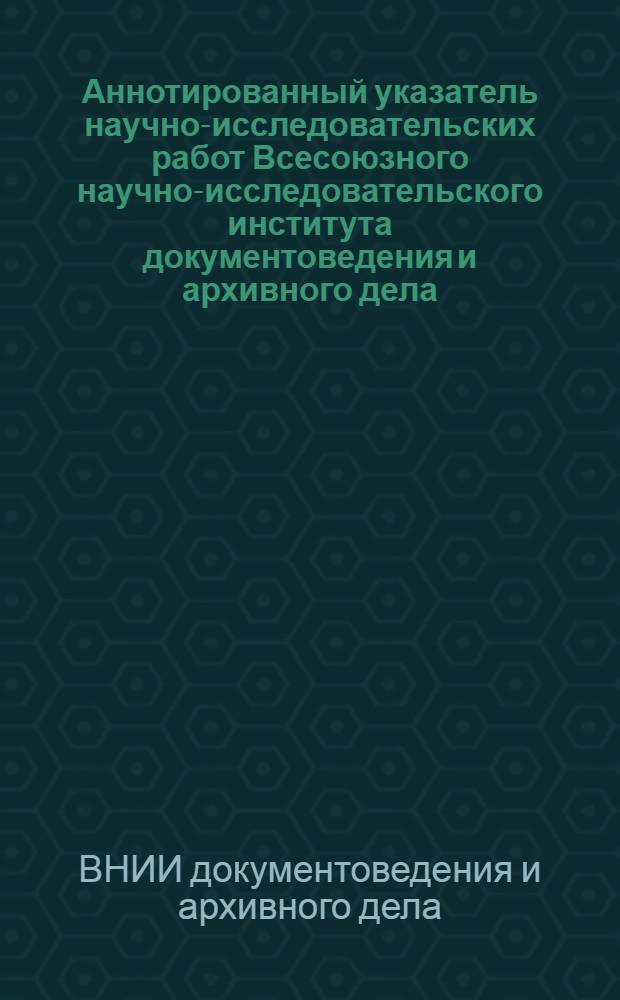 Аннотированный указатель научно-исследовательских работ Всесоюзного научно-исследовательского института документоведения и архивного дела (1966-1985 гг.)