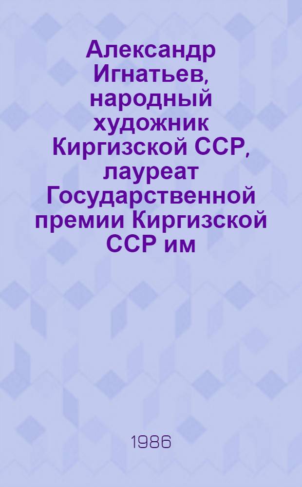 Александр Игнатьев, народный художник Киргизской ССР, лауреат Государственной премии Киргизской ССР им. Токтогула : 80 лет со дня рождения, 55 лет творч. деятельности : Живопись. Графика : Кат. выст., авг. 1986 г