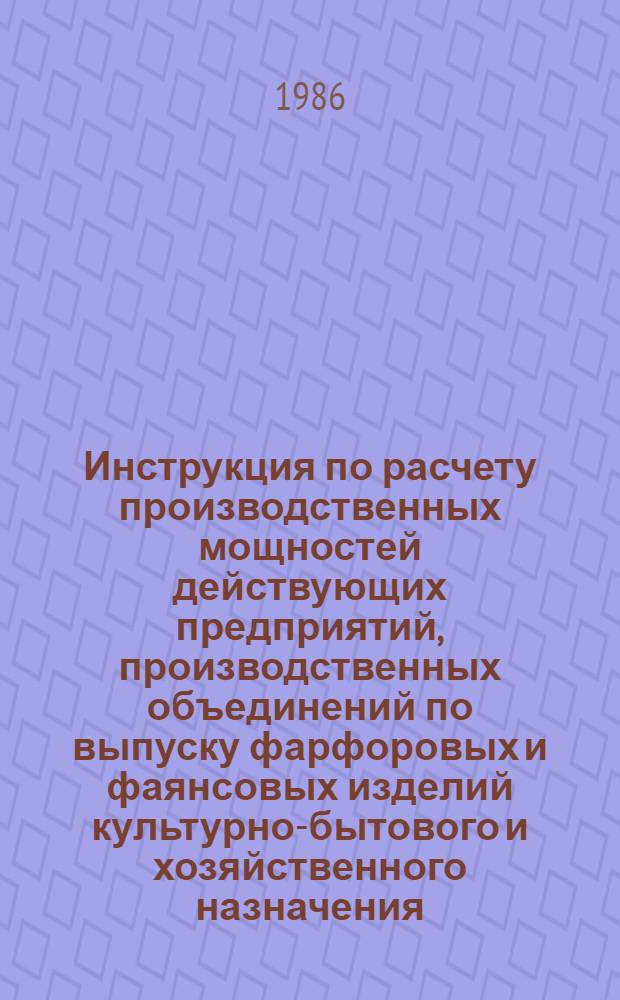 Инструкция по расчету производственных мощностей действующих предприятий, производственных объединений по выпуску фарфоровых и фаянсовых изделий культурно-бытового и хозяйственного назначения : Утв. М-вом лег. пром-сти СССР 12.05.85