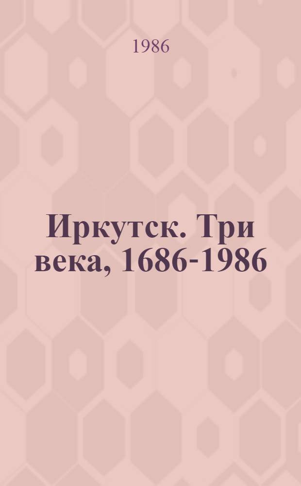 Иркутск. Три века, 1686-1986 : Страницы жизни : Сб