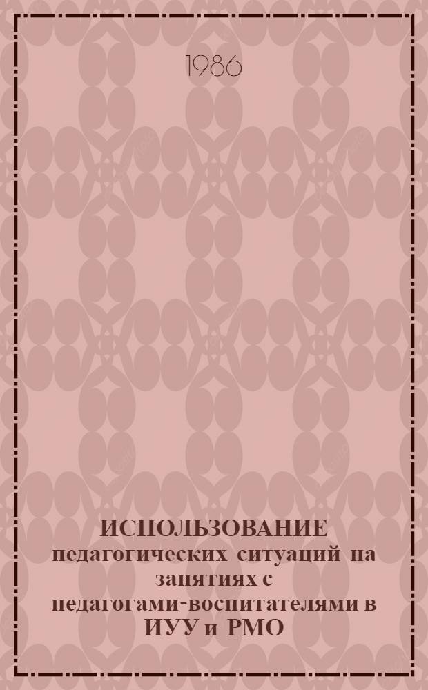 ИСПОЛЬЗОВАНИЕ педагогических ситуаций на занятиях с педагогами-воспитателями в ИУУ и РМО : Метод. рекомендации : Эксперим. материал