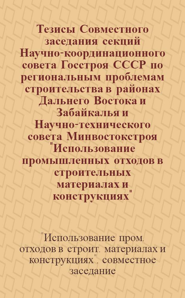 Тезисы Совместного заседания секций Научно-координационного совета Госстроя СССР по региональным проблемам строительства в районах Дальнего Востока и Забайкалья и Научно-технического совета Минвостокстроя "Использование промышленных отходов в строительных материалах и конструкциях", 29-30 мая