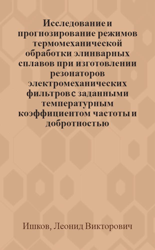 Исследование и прогнозирование режимов термомеханической обработки элинварных сплавов при изготовлении резонаторов электромеханических фильтров c заданными температурным коэффициентом частоты и добротностью : Автореф. дис. на соиск. учен. степ. к. т. н