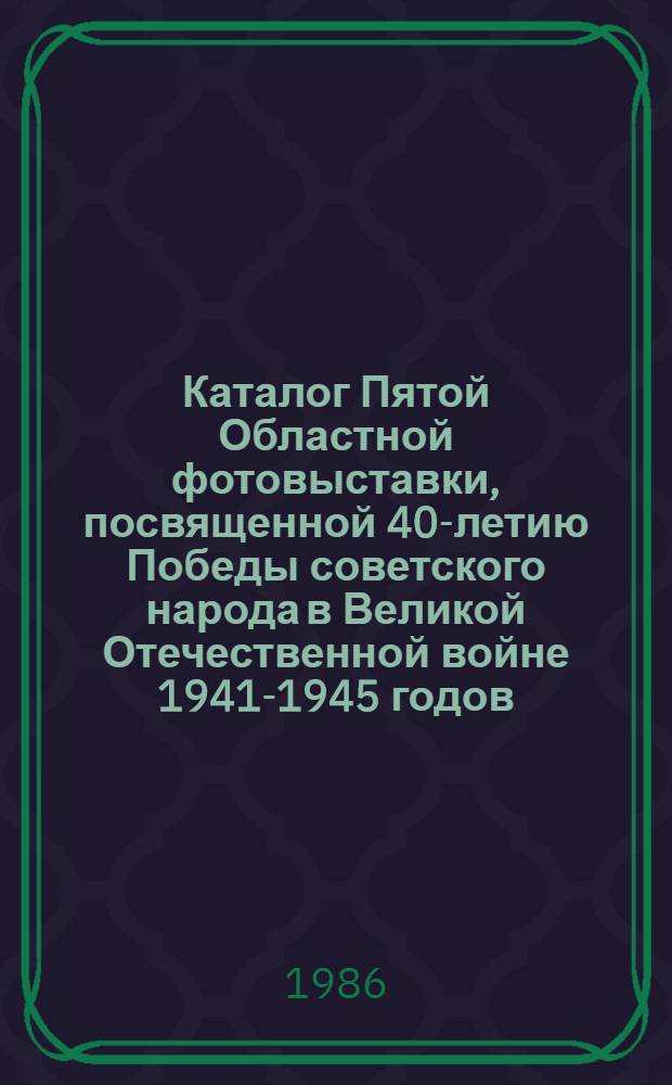 Каталог Пятой Областной фотовыставки, посвященной 40-летию Победы советского народа в Великой Отечественной войне 1941-1945 годов, Кострома, [апр.-май] 1985-1986