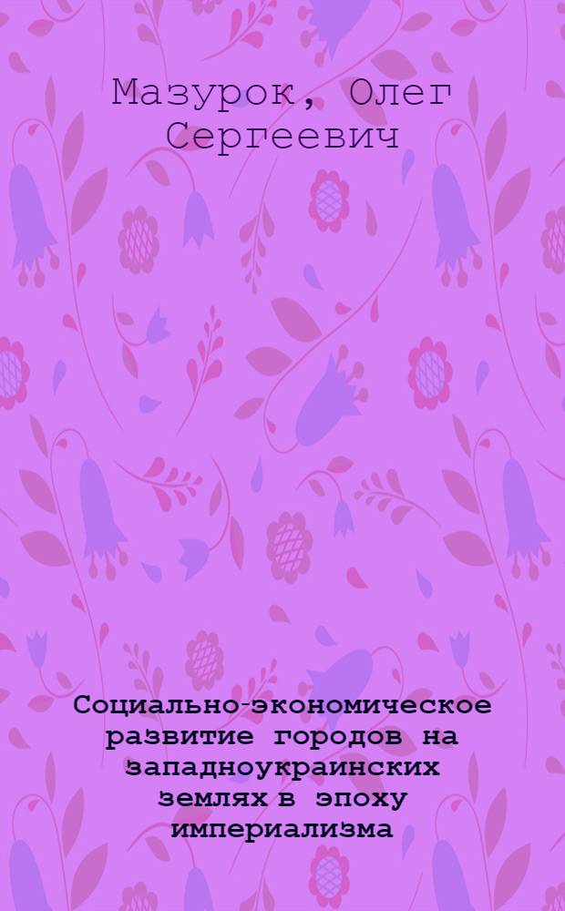 Социально-экономическое развитие городов на западноукраинских землях в эпоху империализма (конец XIX в. - 1918 г.) : Автореф. дис. на соиск. учен. степ. д-ра ист. наук : (07.00.02)