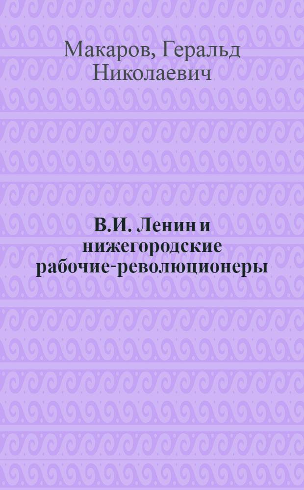 В.И. Ленин и нижегородские рабочие-революционеры (1891-1917)