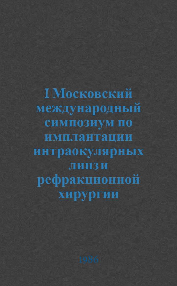 I Московский международный симпозиум по имплантации интраокулярных линз и рефракционной хирургии = First Moscow international symposium on interaocular lens implantation and refractive surgery, Москва, 13-16 мая 1986 г. : Доклады