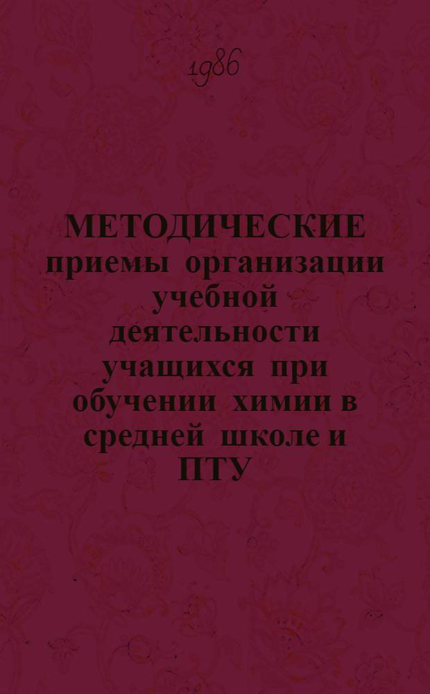 МЕТОДИЧЕСКИЕ приемы организации учебной деятельности учащихся при обучении химии в средней школе и ПТУ : (Метод. рекомендации для учителей сред. шк. и преподавателей ПТУ)