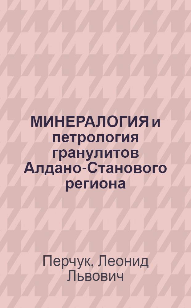 МИНЕРАЛОГИЯ и петрология гранулитов Алдано-Станового региона : Докл. на VII Всесоюз. петрогр. совещ., 8-12 сент. 1986 г., г. Новосибирск