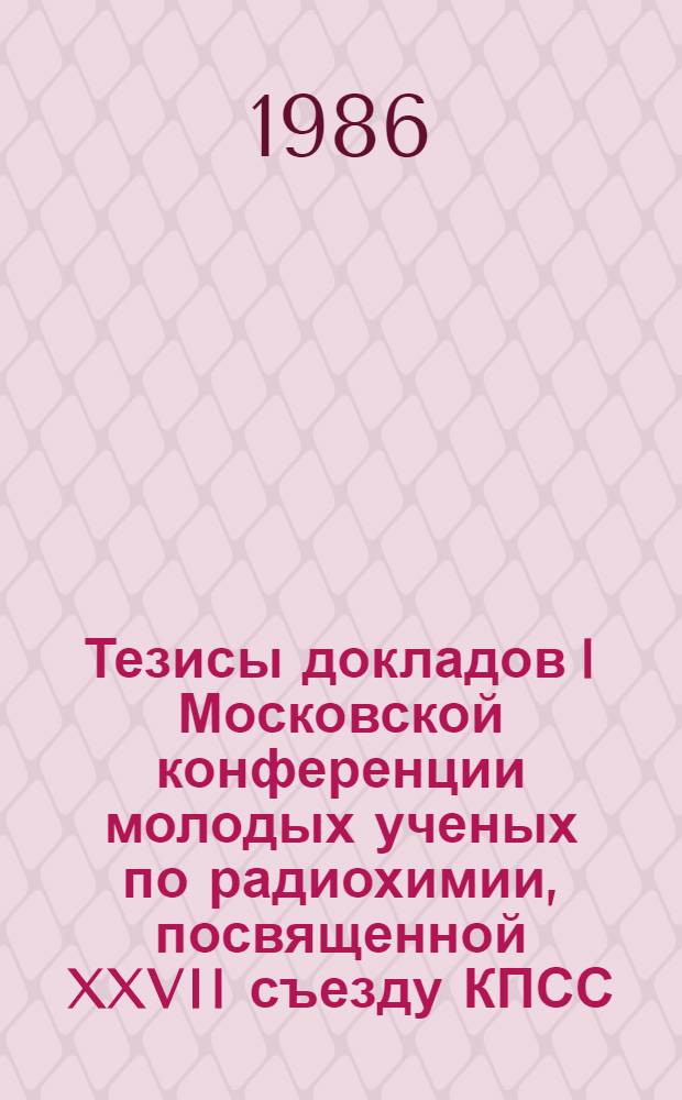 Тезисы докладов I Московской конференции молодых ученых по радиохимии, посвященной XXVII съезду КПСС (3-5 июня 1986 г.)