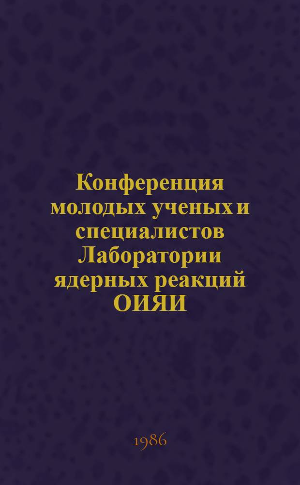 Конференция молодых ученых и специалистов Лаборатории ядерных реакций ОИЯИ : Тез. докл.. (2-3 дек. 1985 г.)