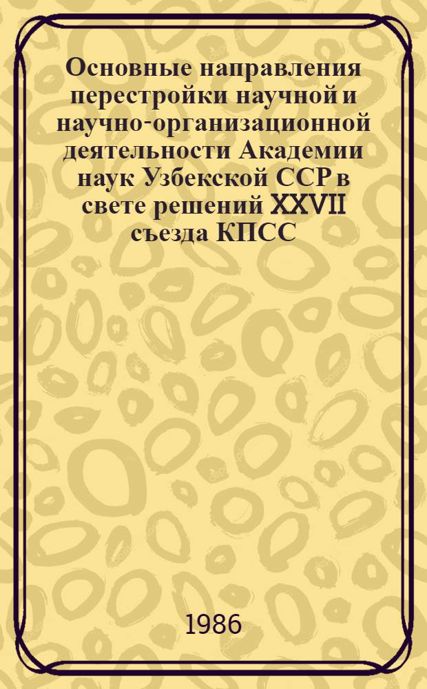 Основные направления перестройки научной и научно-организационной деятельности Академии наук Узбекской ССР в свете решений XXVII съезда КПСС : (Приоритет. науч. направления, исслед. техн. направленности, комплекс. науч.-техн. программы и регион. пробл. НТП, новые формы связи науки с пр-вом и др.)