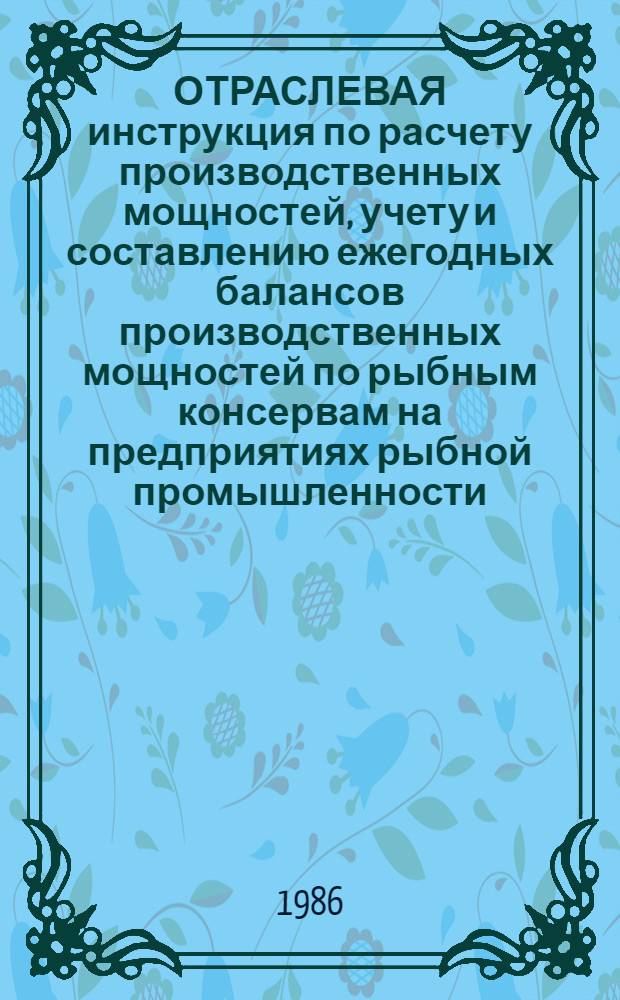 ОТРАСЛЕВАЯ инструкция по расчету производственных мощностей, учету и составлению ежегодных балансов производственных мощностей по рыбным консервам на предприятиях рыбной промышленности : Утв. М-вом рыб. хоз-ва СССР 05.03.86 : Введ. в действие с 01.07.86